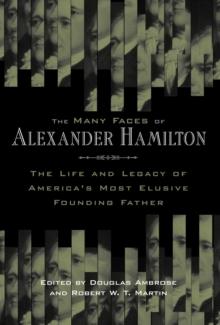 The Many Faces of Alexander Hamilton : The Life and Legacy of America's Most Elusive Founding Father