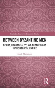 Between Byzantine Men : Desire, Homosociality, and Brotherhood in the Medieval Empire