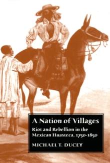 A Nation of Villages : Riot and Rebellion in the Mexican Huasteca, 1750-1850