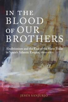 In the Blood of Our Brothers : Abolitionism and the End of the Slave Trade in Spain's Atlantic Empire, 1800-1870