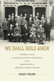 We Shall Build Anew : Stephen S. Wise, the Jewish Institute of Religion, and the Reinvention of American Liberal Judaism