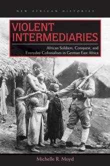 Violent Intermediaries : African Soldiers, Conquest, and Everyday Colonialism in German East Africa