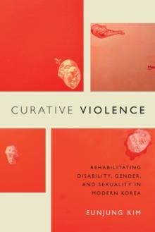 Curative Violence : Rehabilitating Disability, Gender, and Sexuality in Modern Korea