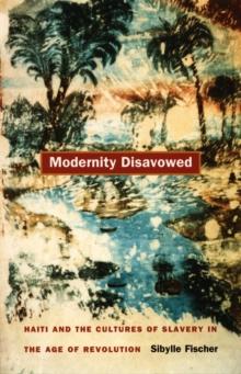 Modernity Disavowed : Haiti and the Cultures of Slavery in the Age of Revolution