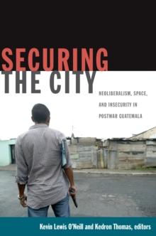 Securing the City : Neoliberalism, Space, and Insecurity in Postwar Guatemala