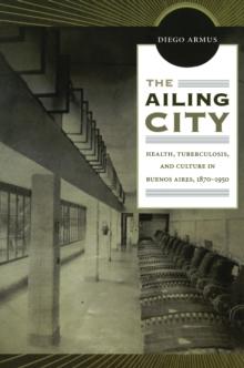 The Ailing City : Health, Tuberculosis, and Culture in Buenos Aires, 1870-1950