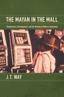 The Mayan in the Mall : Globalization, Development, and the Making of Modern Guatemala