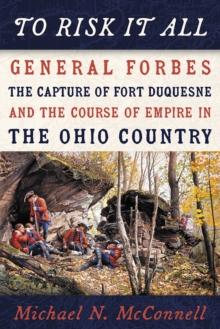 To Risk It All : General Forbes, the Capture of Fort Duquesne, and the Course of Empire in the Ohio Country