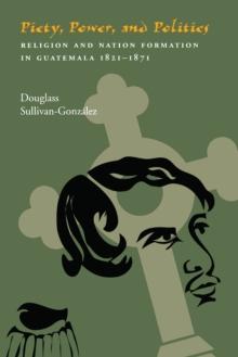 Piety, Power, and Politics : Religion and Nation Formation in Guatemala, 1821-1871