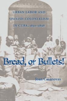 Bread Or Bullets : Urban Labor and Spanish Colonialism in Cuba, 1850-1898