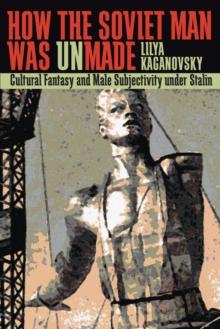 How the Soviet Man Was Unmade : Cultural Fantasy and Male Subjectivity under Stalin