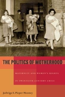 The Politics of Motherhood : Maternity and Women's Rights in Twentieth-Century Chile