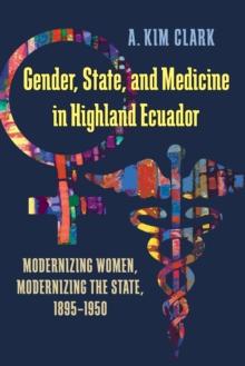 Gender, State, and Medicine in Highland Ecuador : Modernizing Women, Modernizing the State, 1895-1950