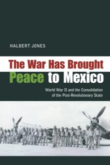 The War Has Brought Peace to Mexico : World War II and the Consolidation of the Post-Revolutionary State