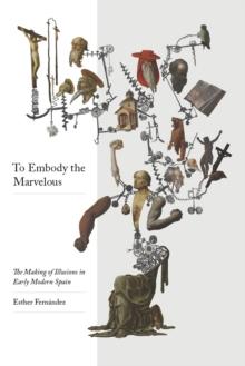 To Embody the Marvelous : The Making of Illusions in Early Modern Spain