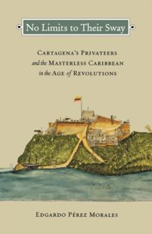 No Limits to Their Sway : Cartagena's Privateers and the Masterless Caribbean in the Age of Revolutions