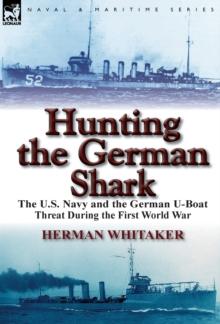 Hunting the German Shark : The U.S. Navy and the German U-Boat Threat During the First World War