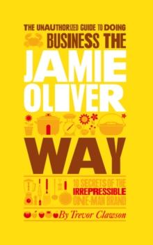 The Unauthorized Guide To Doing Business the Jamie Oliver Way : 10 Secrets of the Irrepressible One-Man Brand