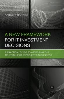 A New Framework for IT Investment Decisions : A practical guide to assessing the true value of IT projects in business