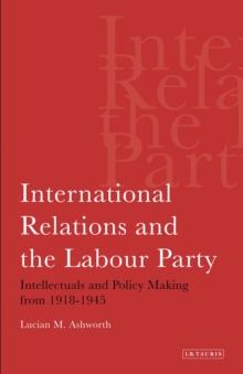 International Relations and the Labour Party : Intellectuals and Policy Making from 1918-1945