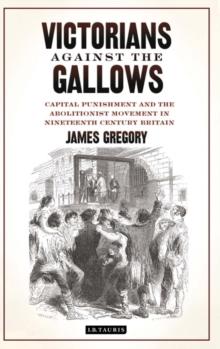 Victorians Against the Gallows : Capital Punishment and the Abolitionist Movement in Nineteenth Century Britain