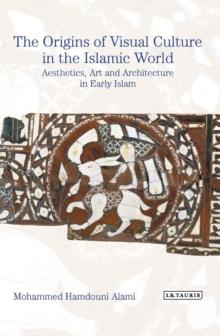 The Origins of Visual Culture in the Islamic World : Aesthetics, Art and Architecture in Early Islam