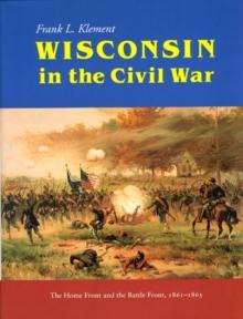 Wisconsin in the Civil War : The Home Front and the Battle Front, 1861-1865