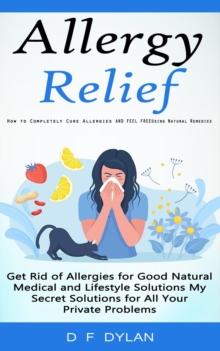 Allergy Relief : How to Completely Cure Allergies and Feel Free Using Natural Remedies (Get Rid of Allergies for Good Natural Medical and Lifestyle Solutions My Secret Solutions for All Your Private P