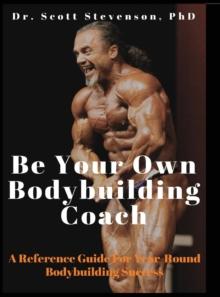 Be Your Own Bodybuilding Coach : A Reference Guide For Year-Round Bodybuilding Success