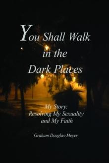 You Shall Walk in The Dark Places: My Story : Resolving My Sexuality and My Faith