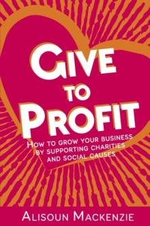 Give to Profit : How to Grow Your Business by Supporting Charities and Social Causes