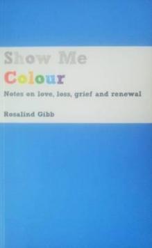 Show Me Colour : Notes on Love, Loss, Grief and Renewal