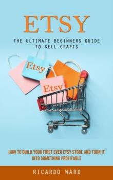 Etsy : The Ultimate Beginners Guide to Sell Crafts (How to Build Your First Ever Etsy Store and Turn It Into Something Profitable)