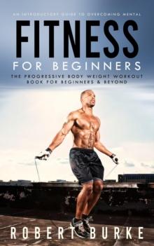 Fitness for Beginners : An Introductory Guide to Overcoming Mental (The Progressive Body Weight Workout Book for Beginners & Beyond)