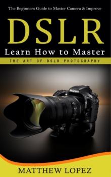 Dslr : The Beginners Guide to Master Camera & Improve (Learn How to Master the Art of Dslr Photography)