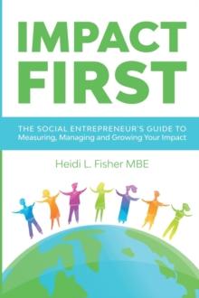 Impact First : The social entrepreneur's guide to measuring, managing and growing your impact