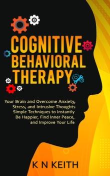 Cognitive Behavioral Therapy : Your Brain and Overcome Anxiety, Stress, and Intrusive Thoughts (Simple Techniques to Instantly Be Happier, Find Inner Peace, and Improve Your Life)