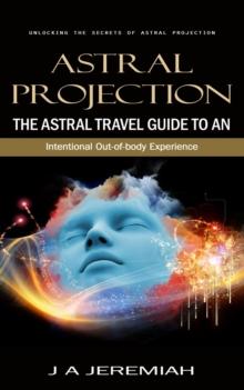 Astral Projection : Unlocking the Secrets of Astral Projection (The Astral Travel Guide to an Intentional Out-of-body Experience)