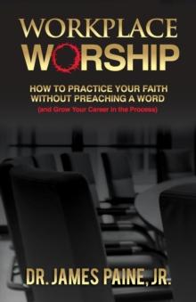 Workplace Worship : How to Practice Your Faith Without Preaching a Word, And Grow Your Career in the Process