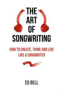 The Art of Songwriting : How to Create, Think and Live Like a Songwriter