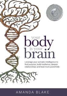 Your Body is Your Brain : Leverage Your Somatic Intelligence to Find Purpose, Build Resilience, Deepen Relationships and Lead More Powerfully