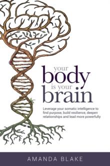 Your Body is Your Brain : Leverage Your Somatic Intelligence to Find Purpose, Build Resilience, Deepen Relationships and Lead More Powerfully