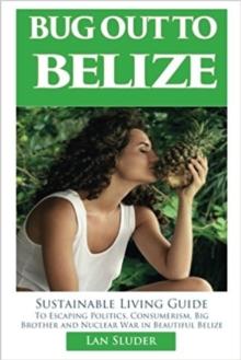 Bug Out to Belize : Sustainable Living Guide to Escaping Politics, Consumerism, Big Brother and Nuclear War in Beautiful Belize