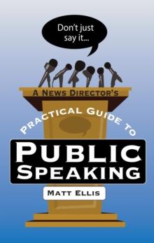 Don't Just Say It : A News Director's Practical Guide to Public Speaking