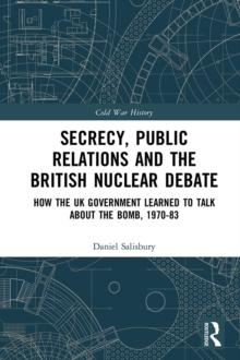 Secrecy, Public Relations and the British Nuclear Debate : How the UK Government Learned to Talk about the Bomb, 1970-83