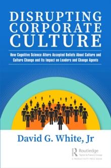 Disrupting Corporate Culture : How Cognitive Science Alters Accepted Beliefs About Culture and Culture Change and Its Impact on Leaders and Change Agents