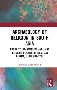 Archaeology of Religion in South Asia : Buddhist, Brahmanical and Jaina Religious Centres in Bihar and Bengal, c. AD 600-1200