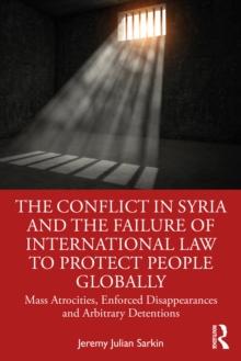 The Conflict in Syria and the Failure of International Law to Protect People Globally : Mass Atrocities, Enforced Disappearances and Arbitrary Detentions