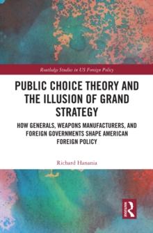 Public Choice Theory and the Illusion of Grand Strategy : How Generals, Weapons Manufacturers, and Foreign Governments Shape American Foreign Policy