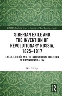 Siberian Exile and the Invention of Revolutionary Russia, 1825-1917 : Exiles, Emigres and the International Reception of Russian Radicalism